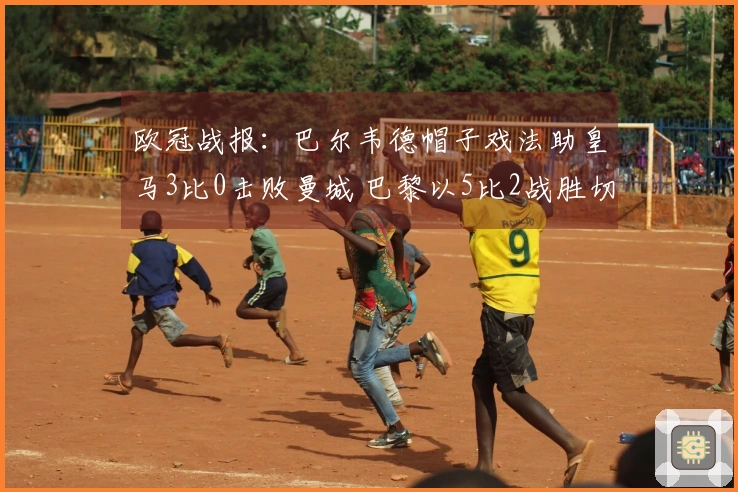 欧冠战报：巴尔韦德帽子戏法助皇马3比0击败曼城 巴黎以5比2战胜切尔西！博德3比0领先晋级。