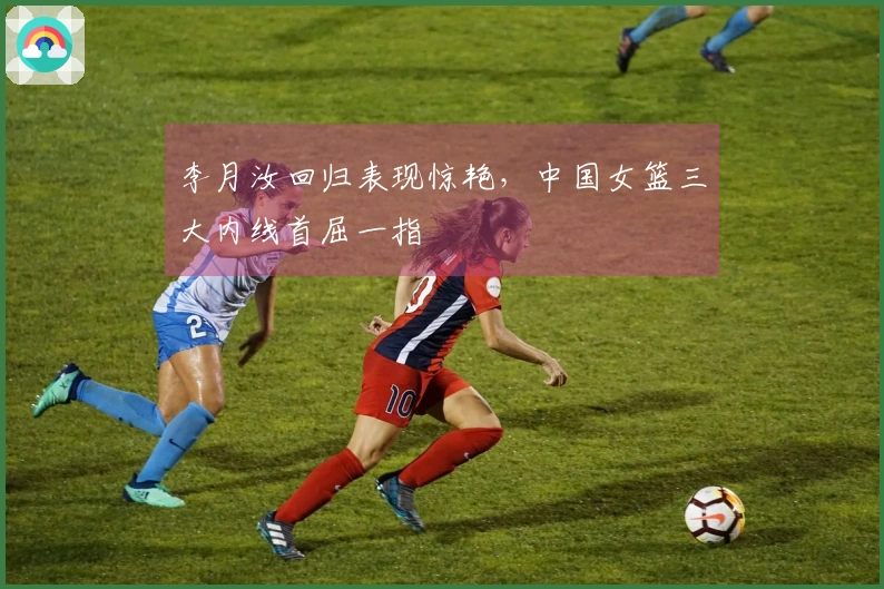 李月汝回归表现惊艳，中国女篮三大内线首屈一指