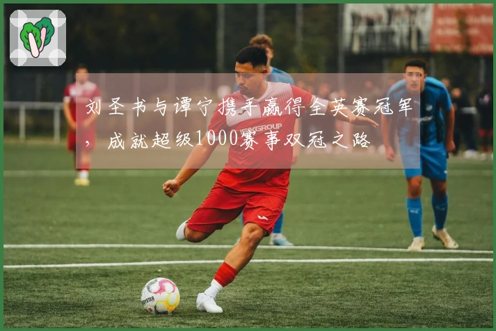 刘圣书与谭宁携手赢得全英赛冠军，成就超级1000赛事双冠之路