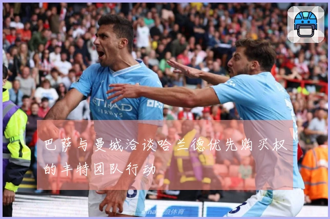 巴萨与曼城洽谈哈兰德优先购买权的丰特团队行动