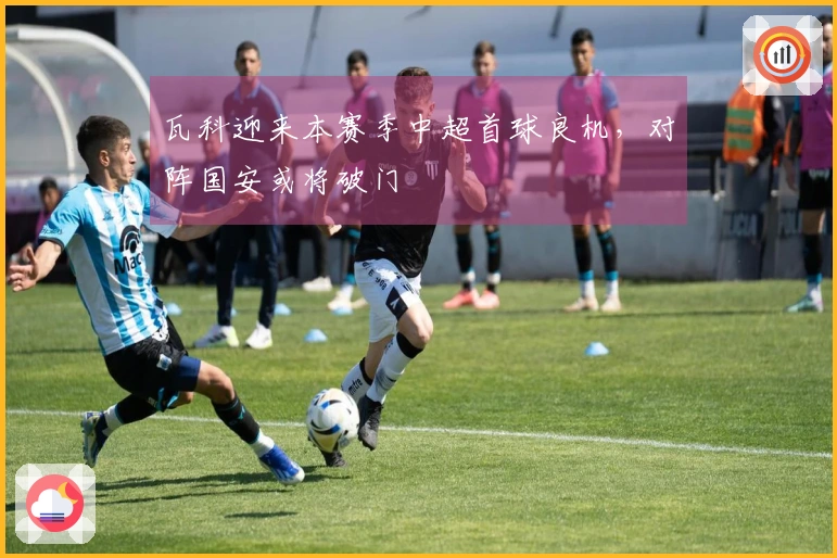 瓦科迎来本赛季中超首球良机,对阵国安或将破门