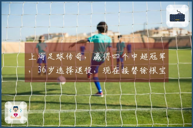 上海足球传奇，赢得四个中超冠军，36岁选择退役，现在接替徐根宝的职务