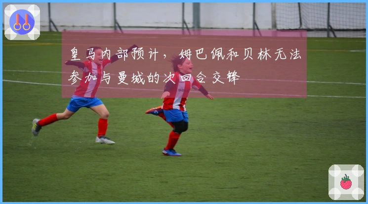 皇马内部预计，姆巴佩和贝林无法参加与曼城的次回合交锋