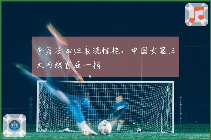 李月汝回归表现惊艳，中国女篮三大内线首屈一指