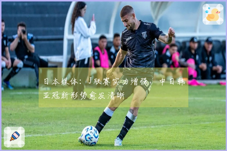 日本媒体：J联赛实力增强，中日韩亚冠新形势愈发清晰