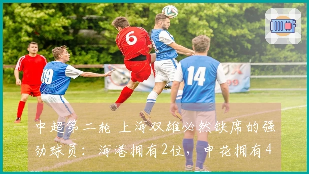 中超第二轮 上海双雄必然缺席的强劲球员：海港拥有2位，申花拥有4位！
